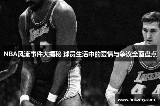NBA风流事件大揭秘 球员生活中的爱情与争议全面盘点