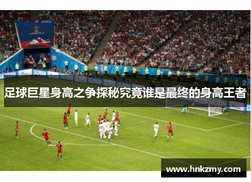 足球巨星身高之争探秘究竟谁是最终的身高王者