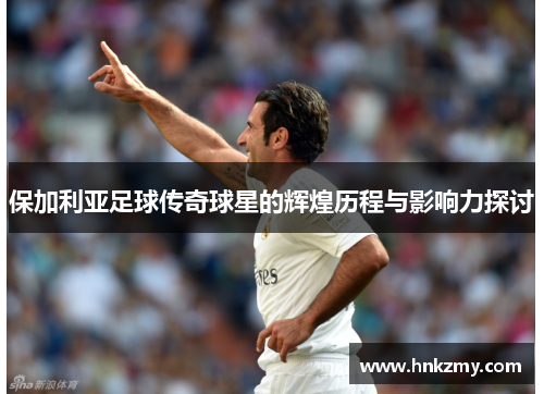 保加利亚足球传奇球星的辉煌历程与影响力探讨