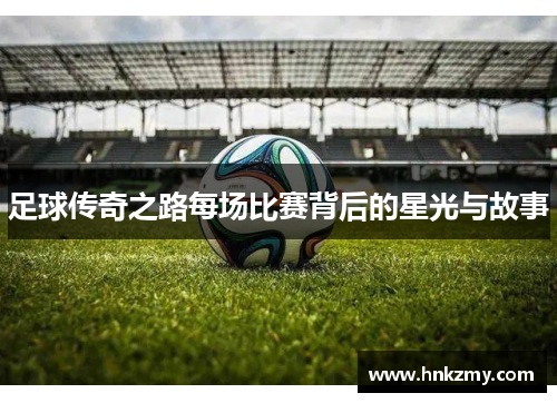 足球传奇之路每场比赛背后的星光与故事