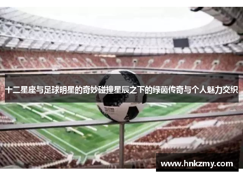 十二星座与足球明星的奇妙碰撞星辰之下的绿茵传奇与个人魅力交织