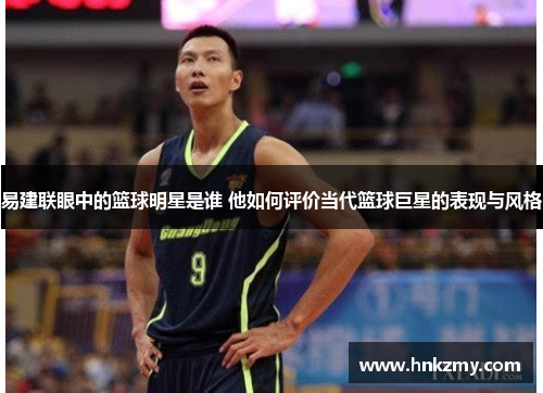 易建联眼中的篮球明星是谁 他如何评价当代篮球巨星的表现与风格