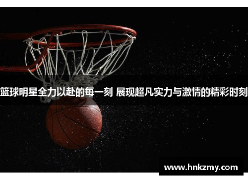 篮球明星全力以赴的每一刻 展现超凡实力与激情的精彩时刻