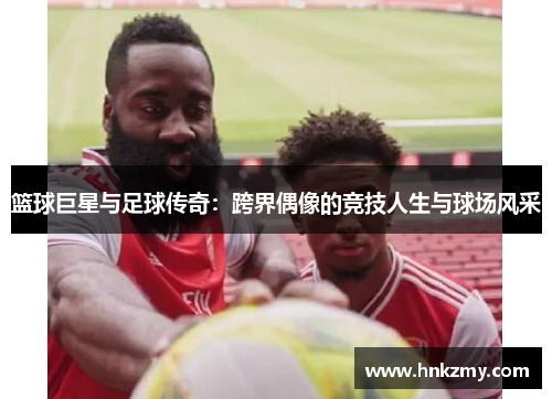 篮球巨星与足球传奇：跨界偶像的竞技人生与球场风采