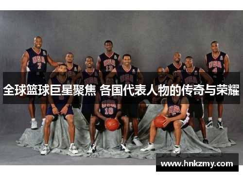 全球篮球巨星聚焦 各国代表人物的传奇与荣耀