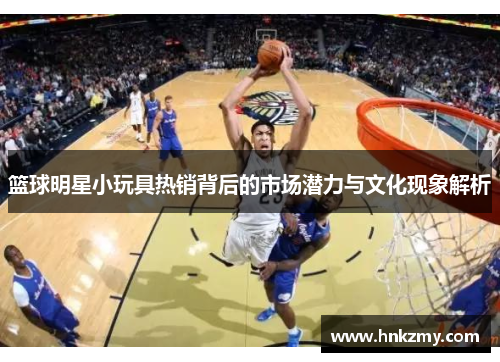 篮球明星小玩具热销背后的市场潜力与文化现象解析
