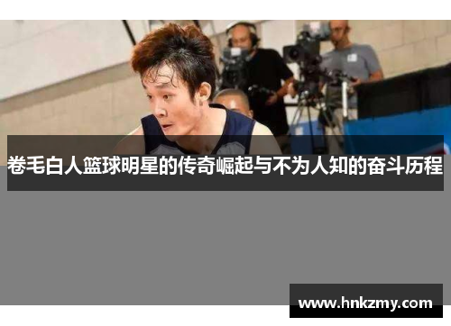 卷毛白人篮球明星的传奇崛起与不为人知的奋斗历程