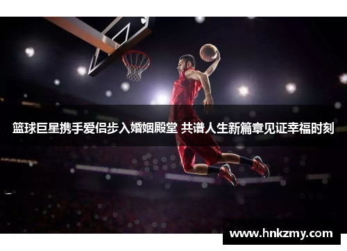 篮球巨星携手爱侣步入婚姻殿堂 共谱人生新篇章见证幸福时刻