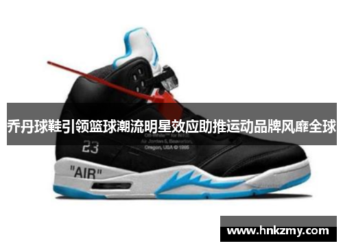 乔丹球鞋引领篮球潮流明星效应助推运动品牌风靡全球