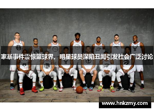 家暴事件震惊篮球界，明星球员深陷丑闻引发社会广泛讨论
