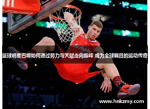 篮球明星巴唧如何通过努力与天赋走向巅峰 成为全球瞩目的运动传奇