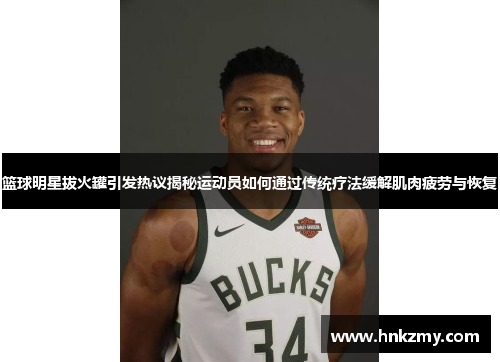 篮球明星拔火罐引发热议揭秘运动员如何通过传统疗法缓解肌肉疲劳与恢复