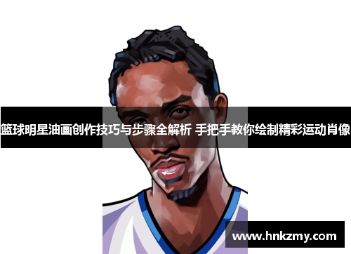 篮球明星油画创作技巧与步骤全解析 手把手教你绘制精彩运动肖像