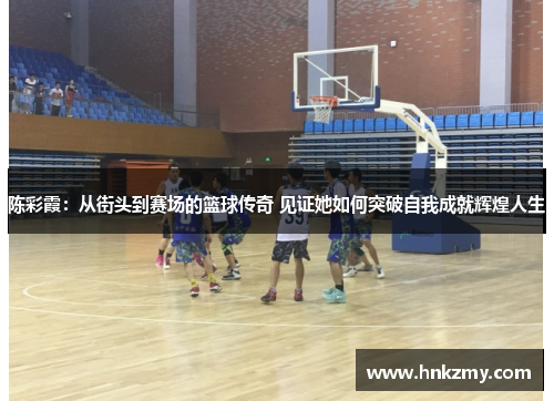 陈彩霞：从街头到赛场的篮球传奇 见证她如何突破自我成就辉煌人生